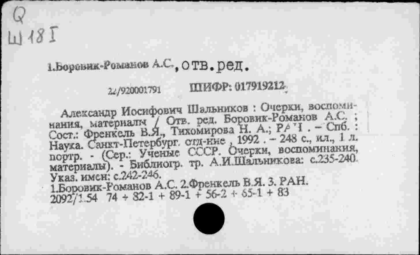 ﻿Х.Ьорйьик-Романов А.С-,О ТВ.рбД.
22/920001791 ШИФР. 017919212,
Александр Иосифович Шэлышков : Очерки, воспоми-Сост.: Френкель В.Я Тихомирова Н. А.; Р? I - СпО.. Нара.
Жриалы^?'51й111О1'Р Ч>- АЛЛЬлыигоии с.235-2№
Указ, имен: с.?А2-2^6.	„па грай
1,Боровик-Романов А.С 2.Френкель ВЯ. 3. РАН.
2092/1 54 74 + 82-1 + 89-1 + 56-2 + 65-1 + 83